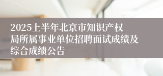 2025上半年北京市知识产权局所属事业单位招聘面试成绩及综合成绩公告