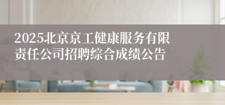 2025北京京工健康服务有限责任公司招聘综合成绩公告