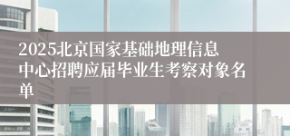 2025北京国家基础地理信息中心招聘应届毕业生考察对象名单