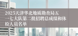 2025天津华北地质勘查局五一七大队第二批招聘总成绩和体检人员名单