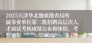 2025天津华北地质勘查局所属事业单位第二批招聘高层次人才面试考核成绩公布和体检、考察通知