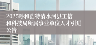 2025呼和浩特清水河县工信和科技局所属事业单位人才引进公告