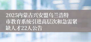 2025内蒙古兴安盟乌兰浩特市教育系统引进高层次和急需紧缺人才22人公告