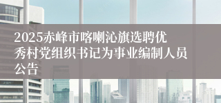 2025赤峰市喀喇沁旗选聘优秀村党组织书记为事业编制人员公告