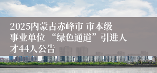 2025内蒙古赤峰市 市本级事业单位 “绿色通道”引进人才44人公告