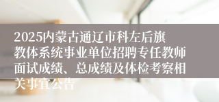 2025内蒙古通辽市科左后旗教体系统事业单位招聘专任教师面试成绩、总成绩及体检考察相关事宜公告