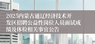 2025内蒙古通辽经济技术开发区招聘公益性岗位人员面试成绩及体检相关事宜公告