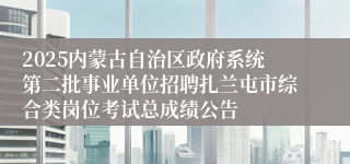 2025内蒙古自治区政府系统第二批事业单位招聘扎兰屯市综合类岗位考试总成绩公告