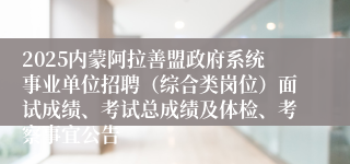 2025内蒙阿拉善盟政府系统事业单位招聘（综合类岗位）面试成绩、考试总成绩及体检、考察事宜公告