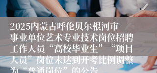 2025内蒙古呼伦贝尔根河市事业单位艺术专业技术岗位招聘工作人员“高校毕业生”“项目人员”岗位未达到开考比例调整为“普通岗位”的公告