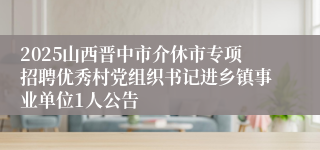 2025山西晋中市介休市专项招聘优秀村党组织书记进乡镇事业单位1人公告