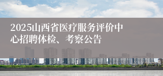 2025山西省医疗服务评价中心招聘体检、考察公告