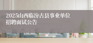 2025山西临汾古县事业单位招聘面试公告