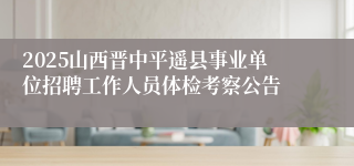 2025山西晋中平遥县事业单位招聘工作人员体检考察公告