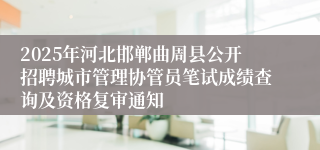 2025年河北邯郸曲周县公开招聘城市管理协管员笔试成绩查询及资格复审通知