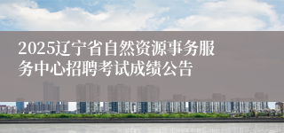 2025辽宁省自然资源事务服务中心招聘考试成绩公告