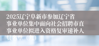2025辽宁阜新市参加辽宁省事业单位集中面向社会招聘市直事业单位拟进入资格复审递补人员名单（九）
