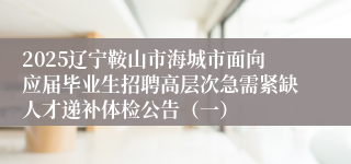 2025辽宁鞍山市海城市面向应届毕业生招聘高层次急需紧缺人才递补体检公告（一）