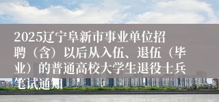 2025辽宁阜新市事业单位招聘（含）以后从入伍、退伍（毕业）的普通高校大学生退役士兵笔试通知