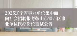 2025辽宁省事业单位集中面向社会招聘报考鞍山市铁西区事业单位医疗岗位面试公告