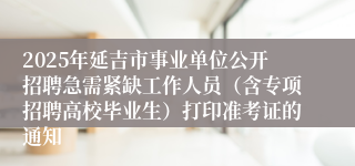 2025年延吉市事业单位公开招聘急需紧缺工作人员（含专项招聘高校毕业生）打印准考证的通知