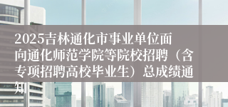 2025吉林通化市事业单位面向通化师范学院等院校招聘（含专项招聘高校毕业生）总成绩通知