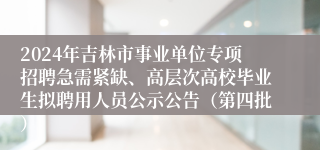 2024年吉林市事业单位专项招聘急需紧缺、高层次高校毕业生拟聘用人员公示公告（第四批）