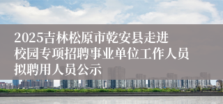2025吉林松原市乾安县走进校园专项招聘事业单位工作人员拟聘用人员公示