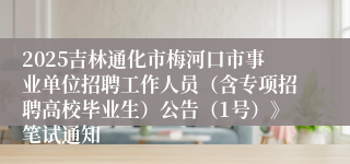 2025吉林通化市梅河口市事业单位招聘工作人员（含专项招聘高校毕业生）公告（1号）》笔试通知