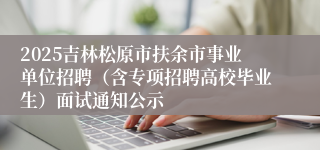 2025吉林松原市扶余市事业单位招聘（含专项招聘高校毕业生）面试通知公示
