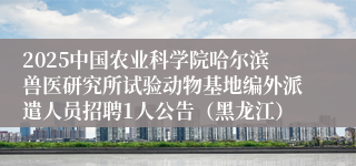 2025中国农业科学院哈尔滨兽医研究所试验动物基地编外派遣人员招聘1人公告（黑龙江）