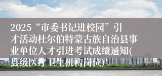 2025“市委书记进校园”引才活动杜尔伯特蒙古族自治县事业单位人才引进考试成绩通知(县级医疗卫生机构岗位)
