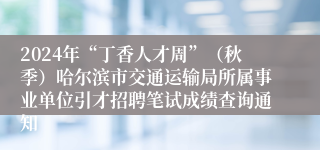 2024年“丁香人才周”（秋季）哈尔滨市交通运输局所属事业单位引才招聘笔试成绩查询通知
