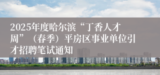 2025年度哈尔滨“丁香人才周”（春季）平房区事业单位引才招聘笔试通知