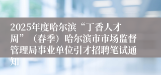 2025年度哈尔滨“丁香人才周”(春季)哈尔滨市市场监督管理局事业单位引才招聘笔试通知