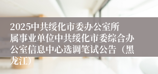 2025中共绥化市委办公室所属事业单位中共绥化市委综合办公室信息中心选调笔试公告（黑龙江）