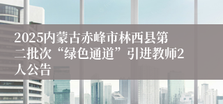 2025内蒙古赤峰市林西县第二批次“绿色通道”引进教师2人公告