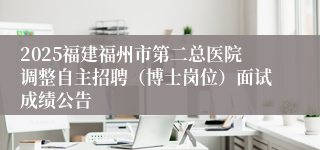 2025福建福州市第二总医院调整自主招聘（博士岗位）面试成绩公告
