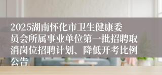 2025湖南怀化市卫生健康委员会所属事业单位第一批招聘取消岗位招聘计划、降低开考比例公告