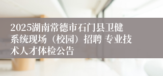 2025湖南常德市石门县卫健系统现场（校园）招聘 专业技术人才体检公告