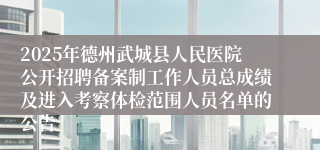2025年德州武城县人民医院公开招聘备案制工作人员总成绩及进入考察体检范围人员名单的公告