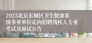 2025北京东城区卫生健康系统事业单位定向招聘残疾人专业考试及面试公告