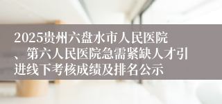 2025贵州六盘水市人民医院、第六人民医院急需紧缺人才引进线下考核成绩及排名公示