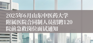 2025年6月山东中医药大学附属医院合同制人员招聘120院前急救岗位面试通知