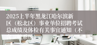 2025上半年黑龙江哈尔滨新区（松北区）事业单位招聘考试总成绩及体检有关事宜通知（不含卫健系统）