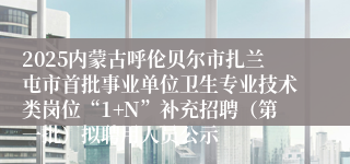 2025内蒙古呼伦贝尔市扎兰屯市首批事业单位卫生专业技术类岗位“1+N”补充招聘（第一批）拟聘用人员公示