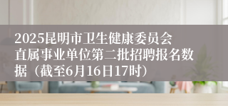 2025昆明市卫生健康委员会直属事业单位第二批招聘报名数据（截至6月16日17时）