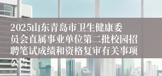 2025山东青岛市卫生健康委员会直属事业单位第二批校园招聘笔试成绩和资格复审有关事项公告