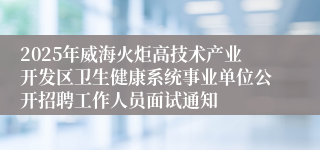 2025年威海火炬高技术产业开发区卫生健康系统事业单位公开招聘工作人员面试通知