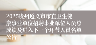 2025贵州遵义市市直卫生健康事业单位招聘事业单位人员总成绩及进入下一个环节人员名单公告